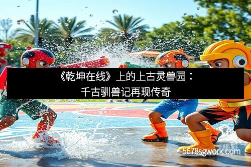 《乾坤在线》上的上古灵兽园：千古驯兽记再现传奇